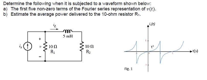 Determine the following when it is subjected to a waveform shown below:
a) The first five non-zero terms of the Fourier series representation of v(t).
b) Estimate the average power delivered to the 10-ohm resistor R1.
is(t)
ell
5 mH
10 2
10 0
R1
R2
-t(s)
Fig. 1
+
