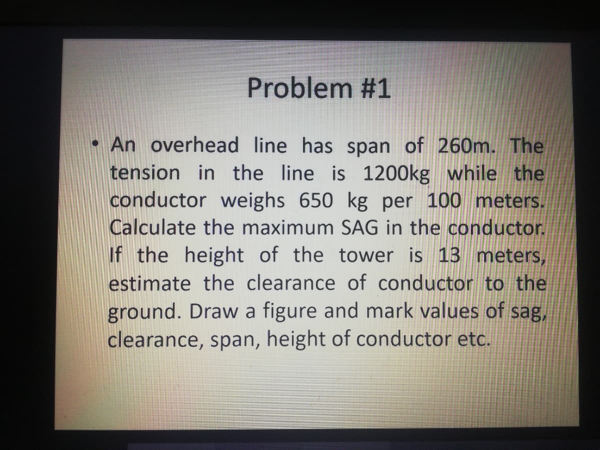 Problem #1
• An overhead line has span of 260m. The
tension in the line is 1200kg while the
conductor weighs 650 kg per 100 meters.
Calculate the maximum SAG in the conductor.
If the height of the tower is 13 meters,
estimate the clearance of conductor to the
ground. Draw a figure and mark values of sag,
clearance, span, height of conductor etc.
