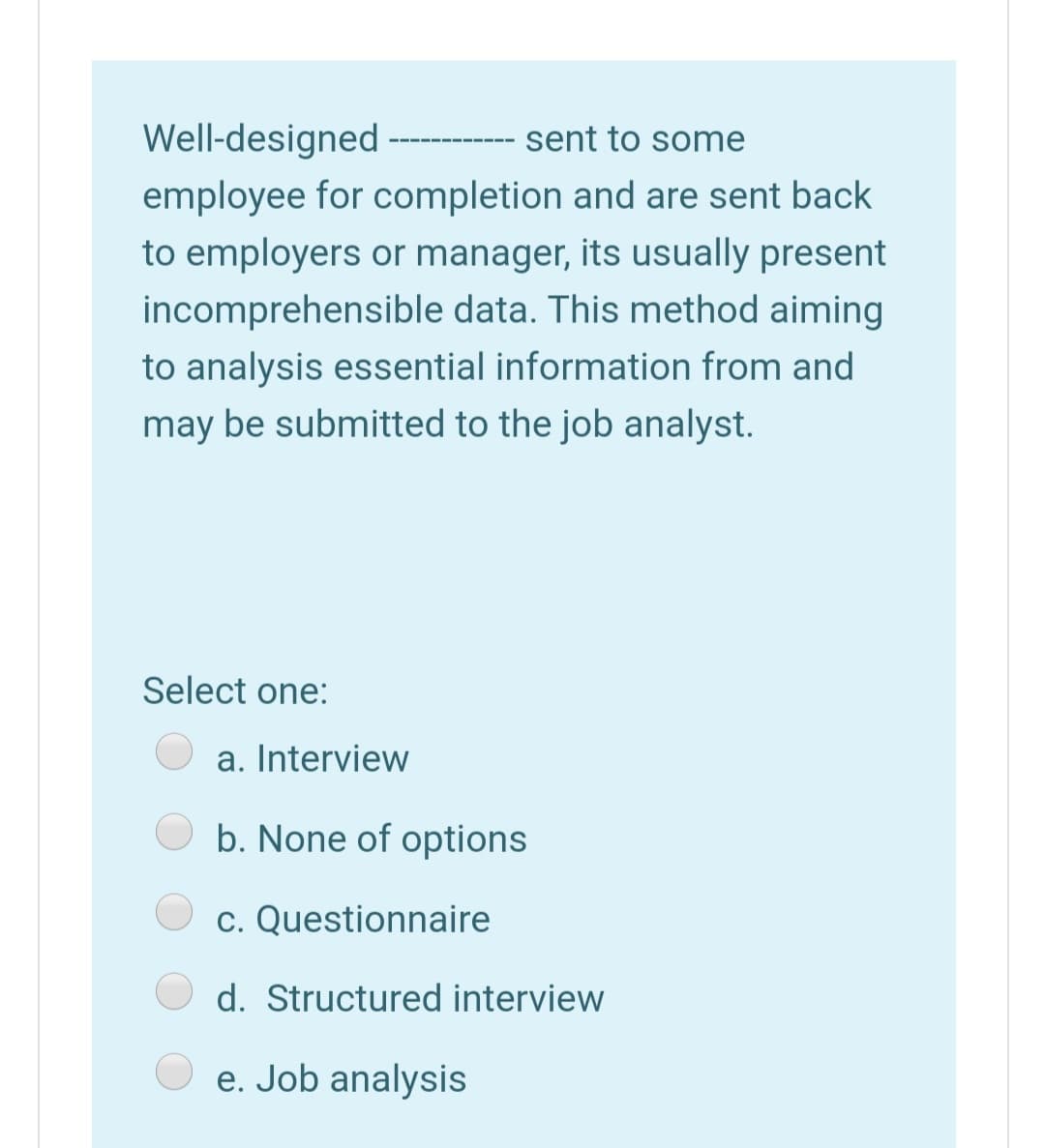 Well-designed
sent to some
employee for completion and are sent back
to employers or manager, its usually present
incomprehensible data. This method aiming
to analysis essential information from and
may be submitted to the job analyst.
Select one:
a. Interview
b. None of options
c. Questionnaire
d. Structured interview
e. Job analysis

