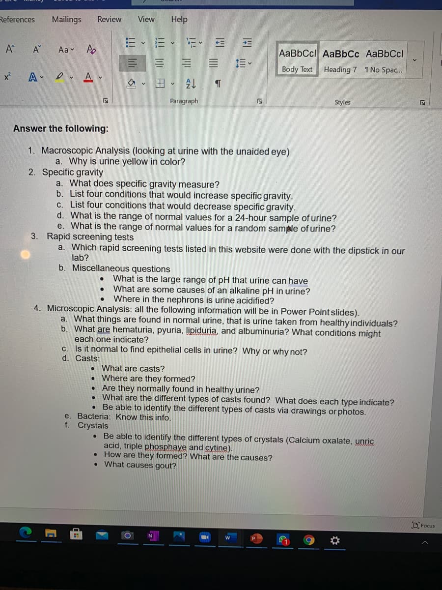 References
Mailings
Review
View
Help
A
Aa v A
AaBbCcl AaBbCc AaBbCcl
三。
Body Text
Heading 7 1 No Spac.
x²
A -
Paragraph
Styles
Answer the following:
1. Macroscopic Analysis (looking at urine with the unaided eye)
a. Why is urine yellow in color?
2. Specific gravity
a. What does specific gravity measure?
b. List four conditions that would increase specific gravity.
C. List four conditions that would decrease specific gravity.
d. What is the range of normal values for a 24-hour sample of urine?
e. What is the range of normal values for a random sample of urine?
3. Rapid screening tests
a. Which rapid screening tests listed in this website were done with the dipstick in our
lab?
b. Miscellaneous questions
What is the large range of pH that urine can have
What are some causes of an alkaline pH in urine?
Where in the nephrons is urine acidified?
4. Microscopic Analysis: all the following information will be in Power Point slides).
a. What things are found in normal urine, that is urine taken from healthy individuals?
b. What are hematuria, pyuria, lipiduria, and albuminuria? What conditions might
each one indicate?
C. Is it normal to find epithelial cells in urine? Why or why not?
d. Casts:
What are casts?
Where are they formed?
Are they normally found in healthy urine?
What are the different types of casts found? What does each type indicate?
Be able to identify the different types of casts via drawings or photos.
e. Bacteria: Know this info.
f. Crystals
Be able to identify the different types of crystals (Calcium oxalate, unric
acid, triple phosphaye and cytine).
• How are they formed? What are the causes?
• What causes gout?
D. Focus
| || 田
