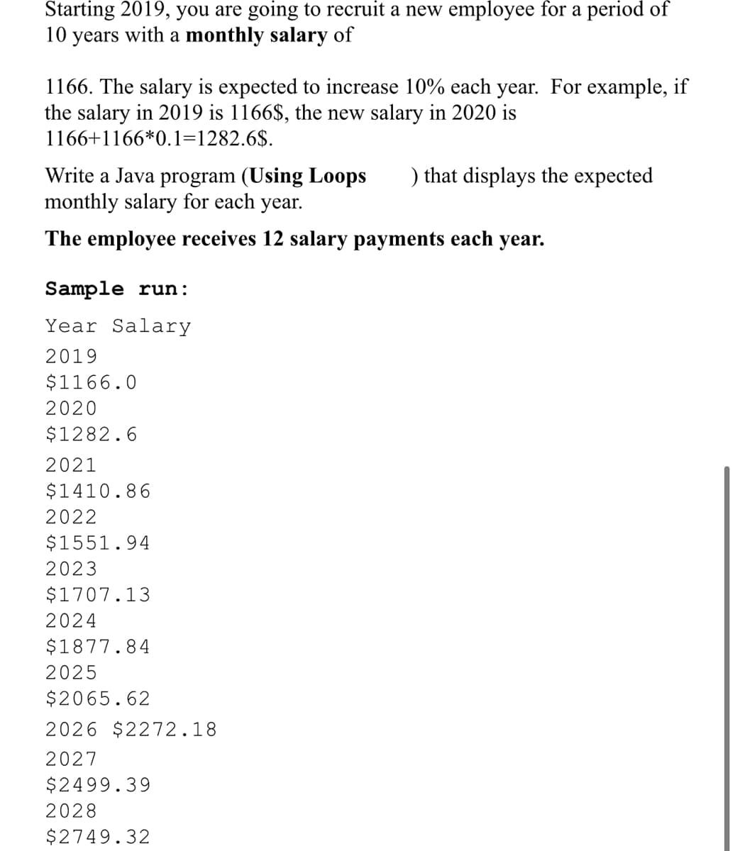 Starting 2019, you are going to recruit a new employee for a period of
10 years with a monthly salary of
1166. The salary is expected to increase 10% each year. For example, if
the salary in 2019 is 1166$, the new salary in 2020 is
1166+1166*0.1=1282.6$.
Write a Java program (Using Loops
monthly salary for each year.
) that displays the expected
The employee receives 12 salary payments each year.
Sample run:
Year Salary
2019
$1166.0
2020
$1282.6
2021
$1410.86
2022
$1551.94
2023
$1707.13
2024
$1877.84
2025
$2065.62
2026 $2272.18
2027
$2499.39
2028
$2749.32
