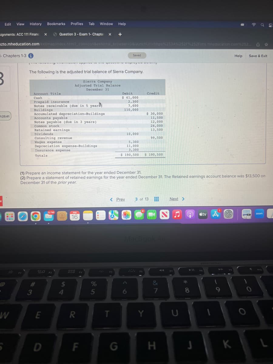 Edit View History Bookmarks Profiles Tab Window Help
signments: ACC 111 Financ X
Question 3 - Exam 1- Chapter X +
ezto.mheducation.com/ext/map/index.html?_con=con&external_browser=0&launchUrl=https%253A%252F%252Flms.mheducation.com%252..
- Chapters 1-3 i
3
1:25:41
IN
--
W
5
Leg on uppn
Z
The following is the adjusted trial balance of Sierra Company.
3
Account Title
Cash
Prepaid insurance
Notes receivable (due in 5 years)
Buildings
Accumulated depreciation-Buildings
Accounts payable
Notes payable (due in 3 years).
Common stock
Retained earnings
Dividends
Consulting revenue
Wages expense
Depreciation expense-Buildings
Insurance expense
Totals
O
.
#
20 A
E
uppe youuuurio supiny umy
Sierra Company
Adjusted Trial Balance
December 31
8,798
D
$
4
(1) Prepare an income statement for the year ended December 31.
(2) Prepare a statement of retained earnings for the year ended December 31. The Retained earnings account balance was $13,500 on
December 31 of the prior year.
FLB
16
R
F
%
5
Saved
FS
T
Debit
$ 41,000
2,300
7,600
110,000
G
10,000
5,300
11,000
3,300
$ 190,500
< Prev 3 of 13
6
Credit
$ 30,000
11,500
12,000
24,000
13,500
F6
$ 190,500
99,500
Y
MacBook Air
www
&
7
H
A4
Next >
♫ Q stv
U
*00
➤11 FB
8
J
9
Help
K
Save & Exit
-C
1
92
0
zoom
F10
L