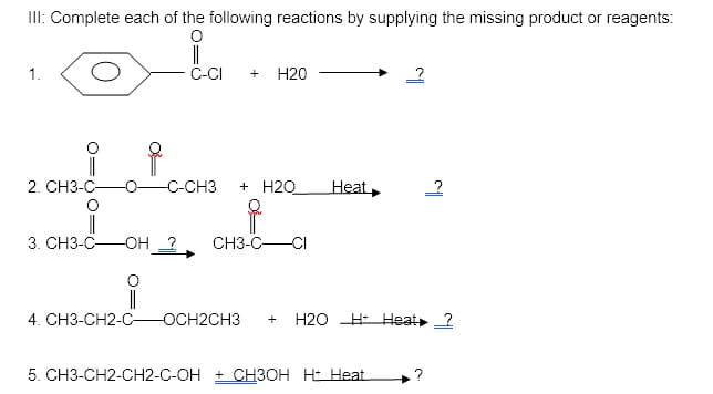 II: Complete each of the following reactions by supplying the missing product or reagents:
1.
C-CI
Н20
+
2. CH3-C-
-CH3
+ H2O
Heat,
|
OH 2
3. CH3-C-
СН3-С— СІ
|
4. CH3-CH2-C-
-OCH2CH3
H2O H Heat 2
+
5. CH3-CH2-CH2-C-OH + CH3OH HE Heat
.?
