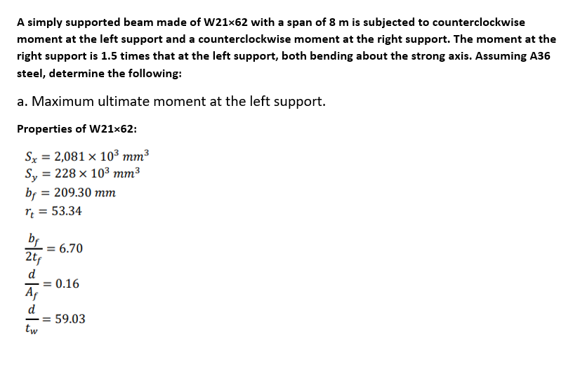 A simply supported beam made of W21x62 with a span of 8 m is subjected to counterclockwise
moment at the left support and a counterclockwise moment at the right support. The moment at the
right support is 1.5 times that at the left support, both bending about the strong axis. Assuming A36
steel, determine the following:
a. Maximum ultimate moment at the left support.
Properties of W21×62:
Sx = 2,081 × 10³ mm³
Sy = 228 × 103 mm³
bf = 209.30 mm
= 53.34
%3D
%3D
bf
6.70
2tf
d
= 0.16
Af
d
59.03
-=
tw
