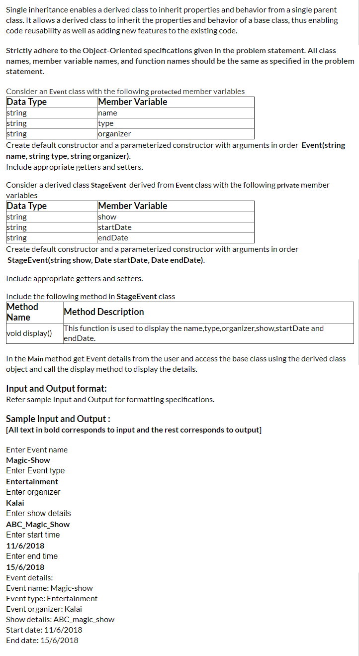 Single inheritance enables a derived class to inherit properties and behavior from a single parent
class. It allows a derived class to inherit the properties and behavior of a base class, thus enabling
code reusability as well as adding new features to the existing code.
Strictly adhere to the Object-Oriented specifications given in the problem statement. All class
names, member variable names, and function names should be the same as specified in the problem
statement.
Consider an Event class with the following protected member variables
Data Type
string
string
string
Create default constructor and a parameterized constructor with arguments in order Event(string
Member Variable
name
type
organizer
name, string type, string organizer).
Include appropriate getters and setters.
Consider a derived class StageEvent derived from Event class with the following private member
variables
Data Type
string
string
string
Member Variable
show
startDate
endDate
Create default constructor and a parameterized constructor with arguments in order
StageEvent(string show, Date startDate, Date endDate).
Include appropriate getters and setters.
Include the following method in StageEvent class
Method
Name
Method Description
This function is used to display the name,type,organizer,show,startDate and
endDate.
void display()
In the Main method get Event details from the user and access the base class using the derived class
object and call the display method to display the details.
Input and Output format:
Refer sample Input and Output for formatting specifications.
Sample Input and Output :
[All text in bold corresponds to input and the rest corresponds to output]
Enter Event name
Magic-Show
Enter Event type
Entertainment
Enter organizer
Kalai
Enter show details
АВС Magic_Show
Enter start time
11/6/2018
Enter end time
15/6/2018
Event details:
Event name: Magic-show
Event type: Entertainment
Event organizer: Kalai
Show details: ABC_magic_show
Start date: 11/6/2018
End date: 15/6/2018
