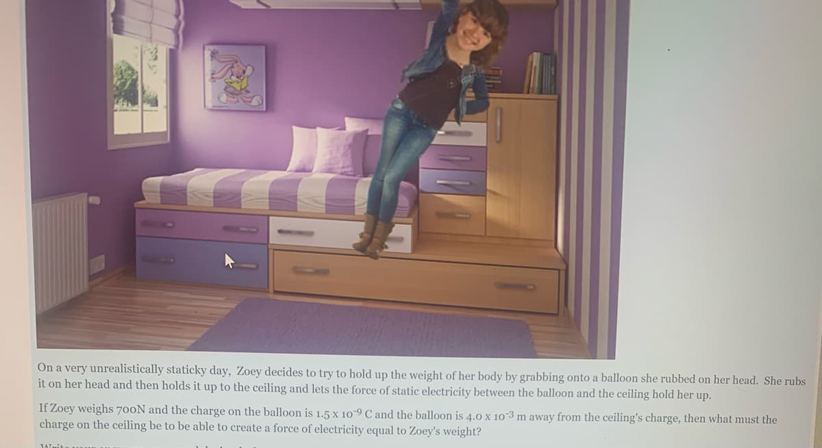On a very unrealistically staticky day, Zoey decides to try to hold up the weight of her body by grabbing onto a balloon she rubbed on her head. She rubs
it on her head and then holds it up to the ceiling and lets the force of static electricity between the balloon and the ceiling hold her up.
If Zoey weighs 700N and the charge on the balloon is 1.5 x 10-9 C and the balloon is 4.0 x 10 3 m away from the ceiling's charge, then what must the
charge on the ceiling be to be able to create a force of electricity equal to Zoey's weight?
TATit
