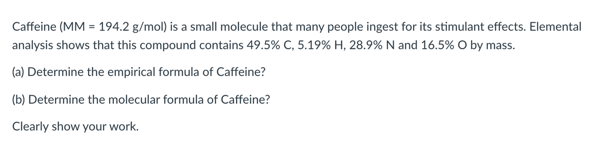 Caffeine (MM = 194.2 g/mol) is a small molecule that many people ingest for its stimulant effects. Elemental
%3D
analysis shows that this compound contains 49.5% C, 5.19% H, 28.9% N and 16.5% O by mass.
(a) Determine the empirical formula of Caffeine?
(b) Determine the molecular formula of Caffeine?
Clearly show your work.

