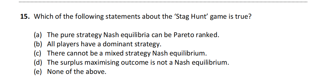 15. Which of the following statements about the 'Stag Hunt' game is true?
(a) The pure strategy Nash equilibria can be Pareto ranked.
(b) All players have a dominant strategy.
(c) There cannot be a mixed strategy Nash equilibrium.
(d) The surplus maximising outcome is not a Nash equilibrium.
(e) None of the above.