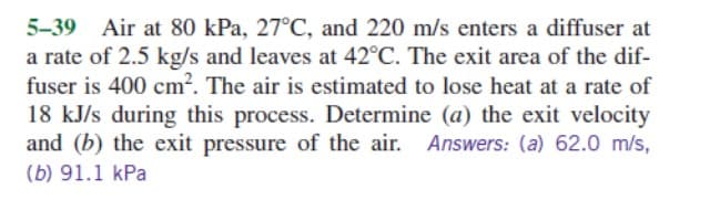 5-39 Air at 80 kPa, 27°C, and 220 m/s enters a diffuser at
a rate of 2.5 kg/s and leaves at 42°C. The exit area of the dif-
fuser is 400 cm². The air is estimated to lose heat at a rate of
18 kJ/s during this process. Determine (a) the exit velocity
and (b) the exit pressure of the air. Answers: (a) 62.0 m/s,
(b) 91.1 kPa
