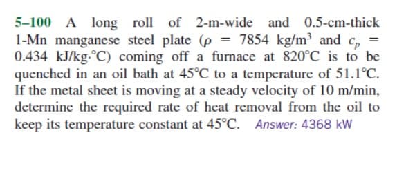 5-100 A long roll of 2-m-wide and 0.5-cm-thick
1-Mn manganese steel plate (p = 7854 kg/m³ and cp =
0.434 kJ/kg-°C) coming off a furnace at 820°C is to be
quenched in an oil bath at 45°C to a temperature of 51.1°C.
If the metal sheet is moving at a steady velocity of 10 m/min,
determine the required rate of heat removal from the oil to
keep its temperature constant at 45°C. Answer: 4368 kW