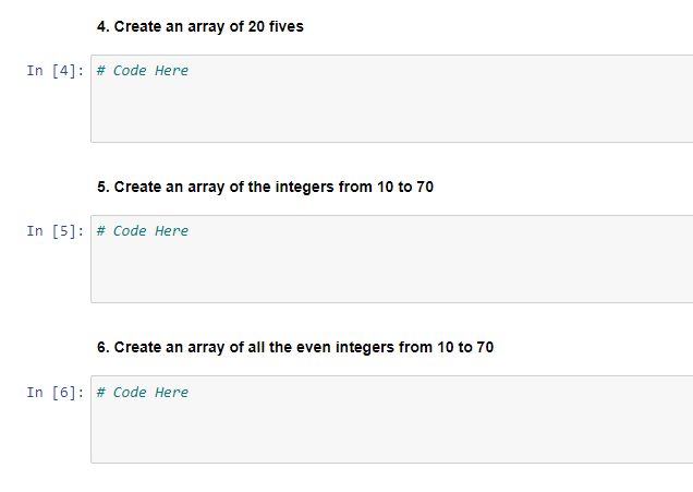 4. Create an array of 20 fives
In [4]: # Code Here
5. Create an array of the integers from 10 to 70
In [5]: # Code Here
6. Create an array of all the even integers from 10 to 70
In [6]: # Code Here
