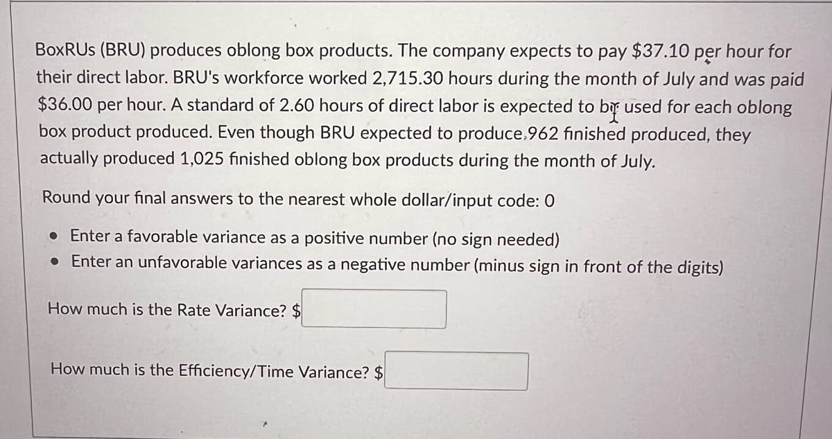 BoxRUS (BRU) produces oblong box products. The company expects to pay $37.10 per hour for
their direct labor. BRU's workforce worked 2,715.30 hours during the month of July and was paid
$36.00 per hour. A standard of 2.60 hours of direct labor is expected to be used for each oblong
box product produced. Even though BRU expected to produce,962 finished produced, they
actually produced 1,025 finished oblong box products during the month of July.
Round your final answers to the nearest whole dollar/input code: 0
• Enter a favorable variance as a positive number (no sign needed)
• Enter an unfavorable variances as a negative number (minus sign in front of the digits)
How much is the Rate Variance? $
How much is the Efficiency/Time Variance? $