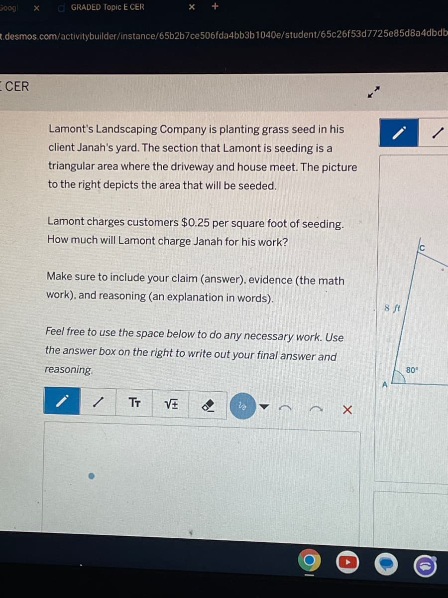 Googl
OGRADED Topic E CER
t.desmos.com/activitybuilder/instance/65b2b7ce506fda4bb3b1040e/student/65c26f53d7725e85d8a4dbdb
E CER
Lamont's Landscaping Company is planting grass seed in his
client Janah's yard. The section that Lamont is seeding is a
triangular area where the driveway and house meet. The picture
to the right depicts the area that will be seeded.
Lamont charges customers $0.25 per square foot of seeding.
How much will Lamont charge Janah for his work?
Make sure to include your claim (answer), evidence (the math
work), and reasoning (an explanation in words).
Feel free to use the space below to do any necessary work. Use
the answer box on the right to write out your final answer and
reasoning.
/
TT VE
is
A
X
8 ft
80°
/