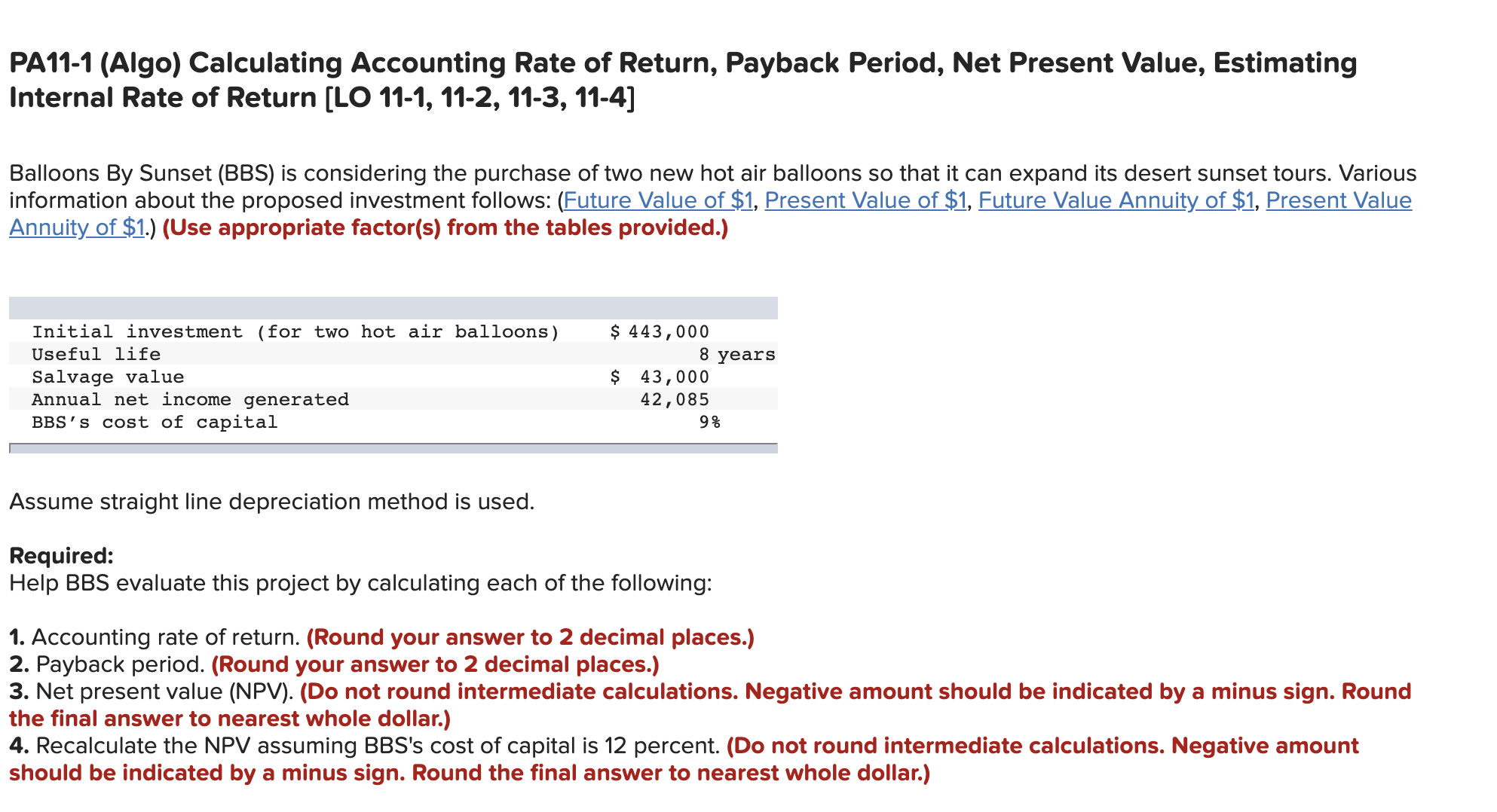 PA11-1 (Algo) Calculating Accounting Rate of Return, Payback Period, Net Present Value, Estimating
Internal Rate of Return [LO 11-1, 11-2, 11-3, 11-4]
Balloons By Sunset (BBS) is considering the purchase of two new hot air balloons so that it can expand its desert sunset tours. Various
information about the proposed investment follows: (Future Value of $1, Present Value of $1, Future Value Annuity of $1, Present Value
Annuity of $1.) (Use appropriate factor(s) from the tables provided.)
Initial investment (for two hot air balloons)
Useful life
$ 443,000
8 years
Salvage value
Annual net income generated
BBS's cost of capital
$ 43,000
42,085
Assume straight line depreciation method is used.
Required:
Help BBS evaluate this project by calculating each of the following:
1. Accounting rate of return. (Round your answer to 2 decimal places.)
2. Payback period. (Round your answer to 2 decimal places.)
3. Net present value (NPV). (Do not round intermediate calculations. Negative amount should be indicated by a minus sign. Round
the final answer to nearest whole dollar.)
4. Recalculate the NPV assuming BBS's cost of capital is 12 percent. (Do not round intermediate calculations. Negative amount
should be indicated by a minus sign. Round the final answer to nearest whole dollar.)
