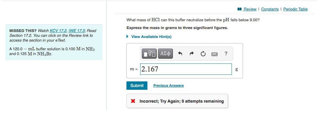 I Review I Constants I Periodic Table
What mass of HCl can this buffer neutralize before the pH falls below 9.00?
Express the mass in grams to three significant figures.
MISSED THIS? Watch KCV 17.2, IWE 17.3; Read
Section 17.2. You can click on the Review link to
• View Available Hint(s)
access the section in your e Text.
A 120.0 – mL buffer solution is 0.100 M in NH3
and 0.125 M in NH,Br.
να ΑΣφ
?
m = 2.167
g
Submit
Previous Answers
X Incorrect; Try Again; 9 attempts remaining
