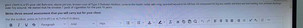 your client is a 65-year-old Bahraini, obese person, known case of Type 2 Diabetes Mellitus, came to the health center with a big, lacerated wound in his left foot. On assessment his leg was swollen and there was foul smelling, thick yellowish discharge
over his wound. He stated that he smokes 1 pack of cigarettes for the past 10 years.
Write three wound assessment that you will carry out for your client.
For the toolbar, press ALT+F10 (PC) or ALT+FN+F10 (Mac).
B
I
US
Paragraph
Arial
14px
#
Ev
A
AV
I
XQ
G
e
E E
三街
X² X₂