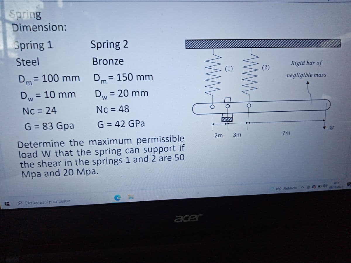 Spring
Dimension:
Spring 1
Spring 2
Steel
Bronze
Rigid bar of
(1)
(2)
Dm = 100 mm
Dm
= 150mm
negligible mass
Dw = 10 mm
Dw = 20 mm
%3D
Nc = 24
Nc = 48
%3D
%3D
G = 83 Gpa
G = 42 GPa
%3D
W
2m
3m
7m
Determine the maximum permissible
load W that the spring can support if
the shear in the springs 1 and 2 are 50
Mpa and 20 Mpa.
8°C Nublado Ge
08/11/2021
O Escribe aquí para buscar
acer
