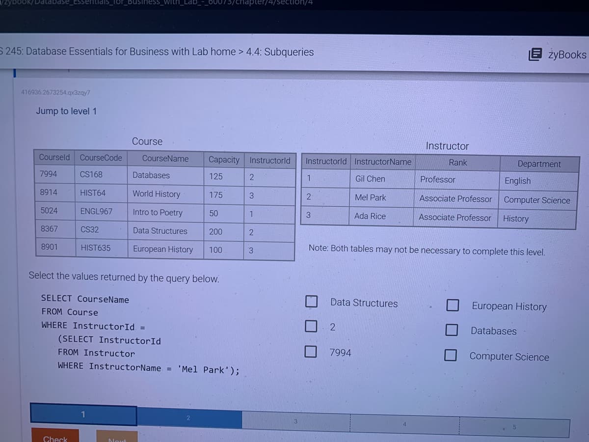 zybook/Database_Essentials_for_Business_with
S 245: Database Essentials for Business with Lab home > 4.4: Subqueries
416936.2673254.qx3zqy7
Jump to level 1
Courseld CourseCode
7994
CS168
HIST64
ENGL967
8914
5024
8367
8901
CS32
HIST635
Check
Course
CourseName Capacity Instructorld
Databases
Next
World History
Intro to Poetry
Data Structures
SELECT CourseName
FROM Course
WHERE InstructorId =
125
175
50
Select the values returned by the query below.
200
European History 100
73/chapter/4/section/4
(SELECT InstructorId
FROM Instructor
WHERE InstructorName = 'Mel Park');
2
3
1
2
3
Instructorld InstructorName
Gil Chen
Mel Park
Ada Rice
1
2
3
Data Structures
2
Instructor
Rank
7994
Professor
Associate Professor
Associate Professor
Note: Both tables may not be necessary to complete this level.
Department
żyBooks
English
Computer Science
History
European History
Databases
Computer Science