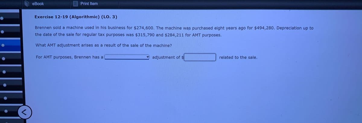 <
eBook
Print Item
Exercise 12-19 (Algorithmic) (LO. 3)
Brennen sold a machine used in his business for $274,600. The machine was purchased eight years ago for $494,280. Depreciation up to
the date of the sale for regular tax purposes was $315,790 and $284,211 for AMT purposes.
What AMT adjustment arises as a result of the sale of the machine?
For AMT purposes, Brennen has a
adjustment of $
related to the sale.