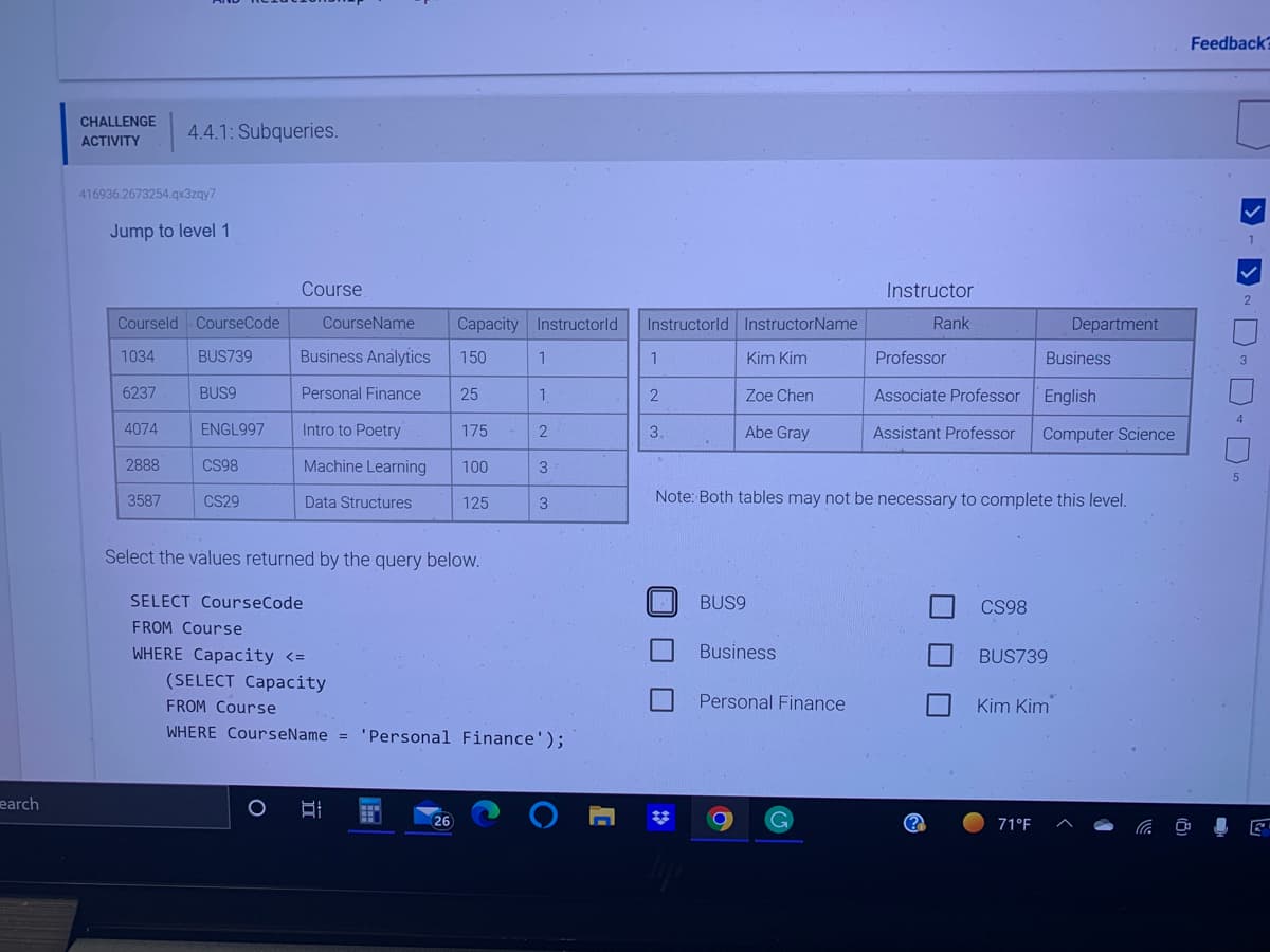 earch
CHALLENGE
ACTIVITY
416936.2673254.qx3zqy7
Jump to level 1
4.4.1: Subqueries.
Courseld CourseCode
1034
6237
4074
2888
3587
BUS9
BUS739 Business Analytics 150
Personal Finance
ENGL997
CS98
Course
CS29
CourseName Capacity Instructorld
Intro to Poetry
Machine Learning
Data Structures
(SELECT Capacity
25
Select the values returned by the query below.
SELECT CourseCode
FROM Course
WHERE Capacity <=
O BI
175
(26)
100
125
1
1
2
3
FROM Course
WHERE CourseName = 'Personal Finance');
3
O
Instructorld InstructorName
Kim Kim
Zoe Chen
Abe Gray
1
2
3.
BUS9
Business
Personal Finance
Instructor
Rank
G
Professor
Associate Professor
Assistant Professor
Note: Both tables may not be necessary to complete this level.
CS98
Kim Kim
Department
Business
BUS739
71°F
English
Computer Science
Feedback?
1
2
0-0-0-