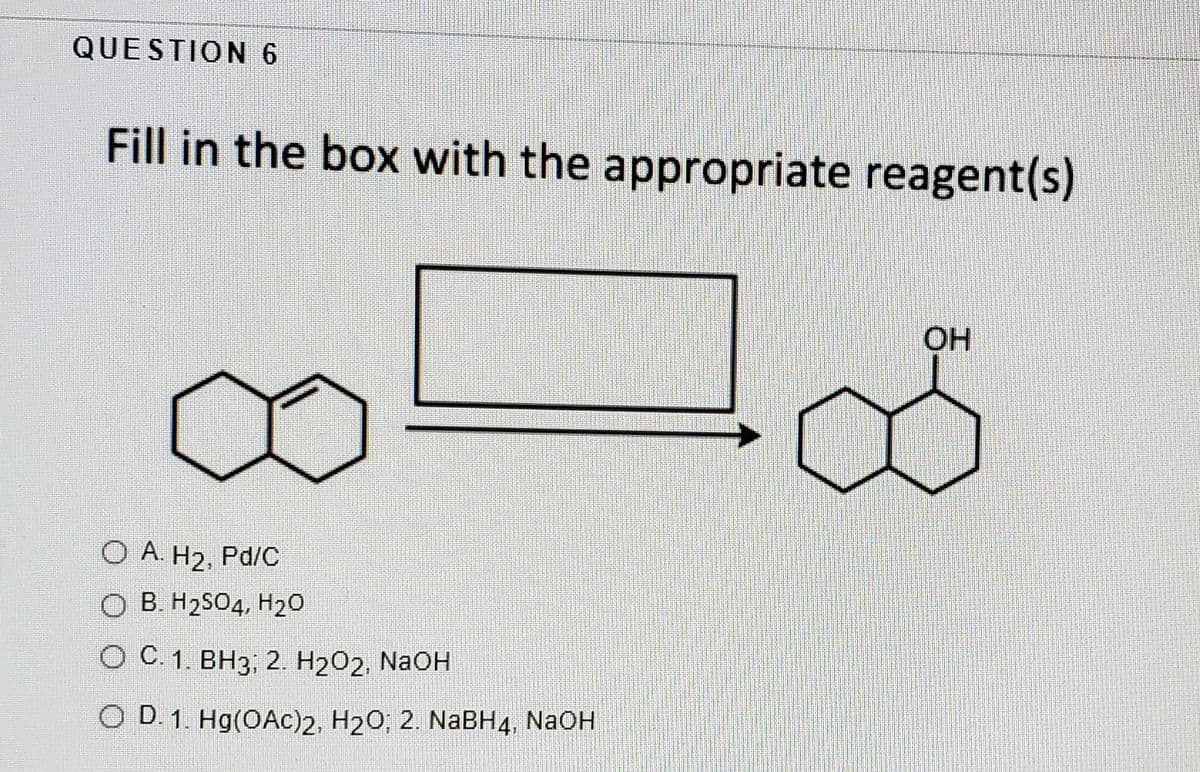 QUESTION 6
Fill in the box with the appropriate reagent(s)
OH
O A. H2, Pd/C
O B. H2SO4, H20
О С 1. ВН3; 2. Н2О2, NaOH
O D. 1. Hg(OAc)2, H20; 2. NaBH4, NaOH
