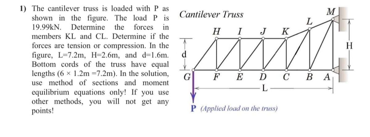1) The cantilever truss is loaded with P as
shown in the figure. The load P is
19.99kN. Determine the forces in
members KL and CL. Determine if the
forces are tension or compression. In the
figure, L-7.2m, H=2.6m, and d=1.6m.
Bottom cords of the truss have equal
lengths (6 × 1.2m =7.2m). In the solution,
use method of sections and moment
equilibrium equations only! If you use
other methods, you will not get any
points!
Cantilever Truss
H I J K
www
FE D C B A
L
d
G
P (Applied load on the truss)
M
L