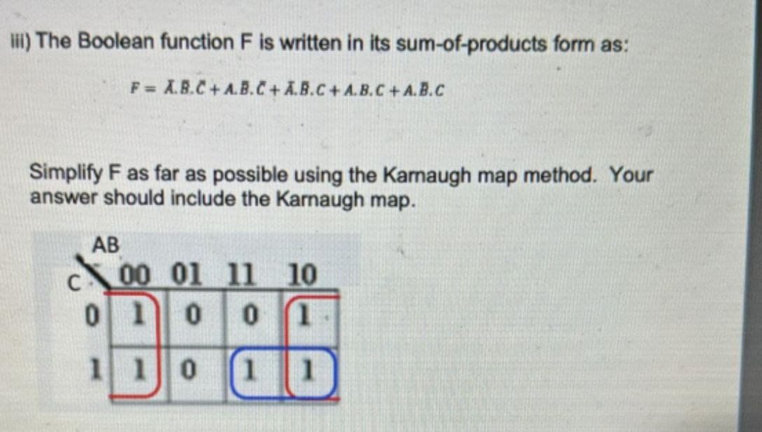 iii) The Boolean function F is written in its sum-of-products form as:
F= A.B.C+A.B.C+A.B.C+A.B.C+A.B.C
Simplify F as far as possible using the Kamaugh map method. Your
answer should include the Karnaugh map.
AB
C
00 01 11
10
0 1 0
0
1
110
11