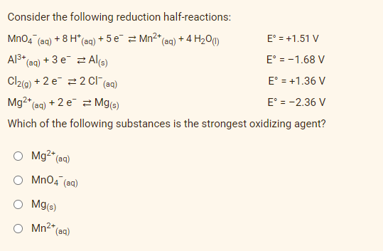 Consider the following reduction half-reactions:
MnO4 +8 H*(
+5e Mn²+
E° = +1.51 V
(aq)
(aq) +
*(aq) + 4 H₂0 (1)
Al³+ (aq) + 3 e
Al(s)
E° = -1.68 V
Cl2(g) + 2 e
2 Cl¯ (aq)
E° = +1.36 V
Mg2+ (aq) + 2 e
Mg(s)
E° = -2.36 V
Which of the following substances is the strongest oxidizing agent?
O Mg²+ (aq)
MnO4 (aq)
O Mg(s)
O Mn²+
*(aq)