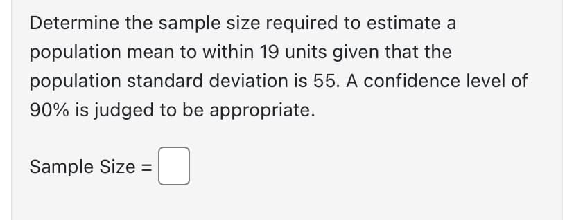 Determine the sample size required to estimate a
population mean to within 19 units given that the
population standard deviation is 55. A confidence level of
90% is judged to be appropriate.
-0
Sample Size =
