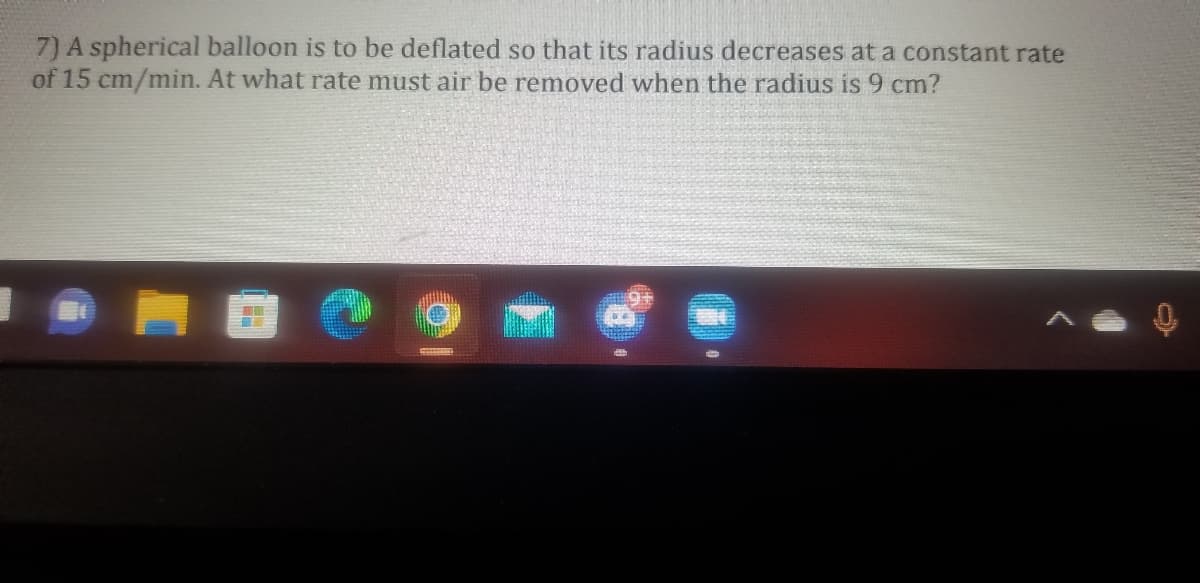 7) A spherical balloon is to be deflated so that its radius decreases at a constant rate
of 15 cm/min. At what rate must air be removed vwhen the radius is 9 cm?
