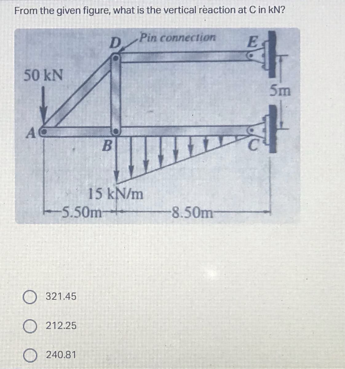 From the given figure, what is the vertical reaction at C in kN?
50 kN
A
D.
O 321.45
O212.25
O 240.81
B
-5.50m-
Pin connection
15 kN/m
-8.50m-
ㅏ
5m
E