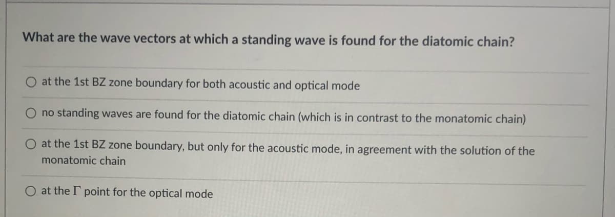 What are the wave vectors at which a standing wave is found for the diatomic chain?
at the 1st BZ zone boundary for both acoustic and optical mode
no standing waves are found for the diatomic chain (which is in contrast to the monatomic chain)
at the 1st BZ zone boundary, but only for the acoustic mode, in agreement with the solution of the
monatomic chain
O at the I point for the optical mode
