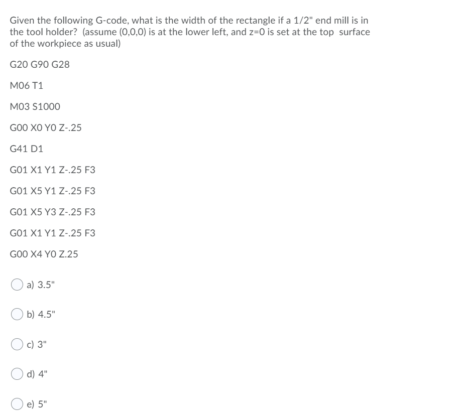 Given the following G-code, what is the width of the rectangle if a 1/2" end mill is in
the tool holder? (assume (0,0,0) is at the lower left, and z=0 is set at the top surface
of the workpiece as usual)
G20 G90 G28
M06 T1
M03 S1000
GOO XO YO Z-.25
G41 D1
G01 X1 Y1 Z-.25 F3
G01 X5 Y1 Z-.25 F3
G01 X5 Y3 Z-.25 F3
G01 X1 Y1 Z-.25 F3
GO0 X4 YO Z.25
a) 3.5"
b) 4.5"
c) 3"
d) 4"
e) 5"
