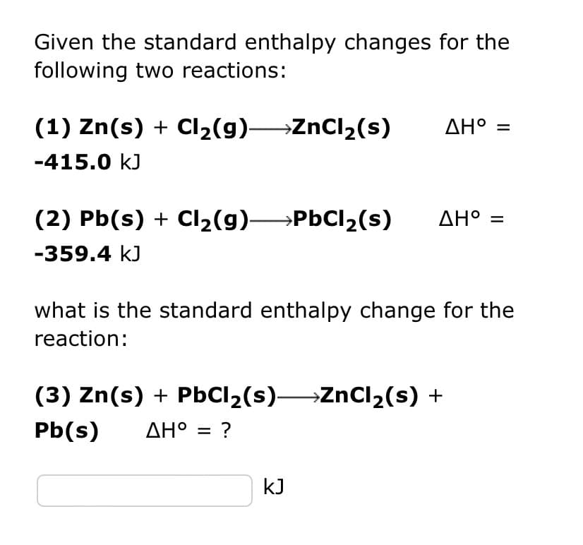 Given the standard enthalpy changes for the
following two reactions:
(1) Zn(s) + Cl₂(g) ZnCl₂(s)
-415.0 kJ
(2) Pb(s) + Cl₂(g) →→→→PbCl₂(s)
-359.4 kJ
ΔΗ° =
ΔΗ°
what is the standard enthalpy change for the
reaction:
(3) Zn(s) + PbCl₂(s)—ZnCl₂(s) +
Pb(s) ΔΗ° = ?
kJ