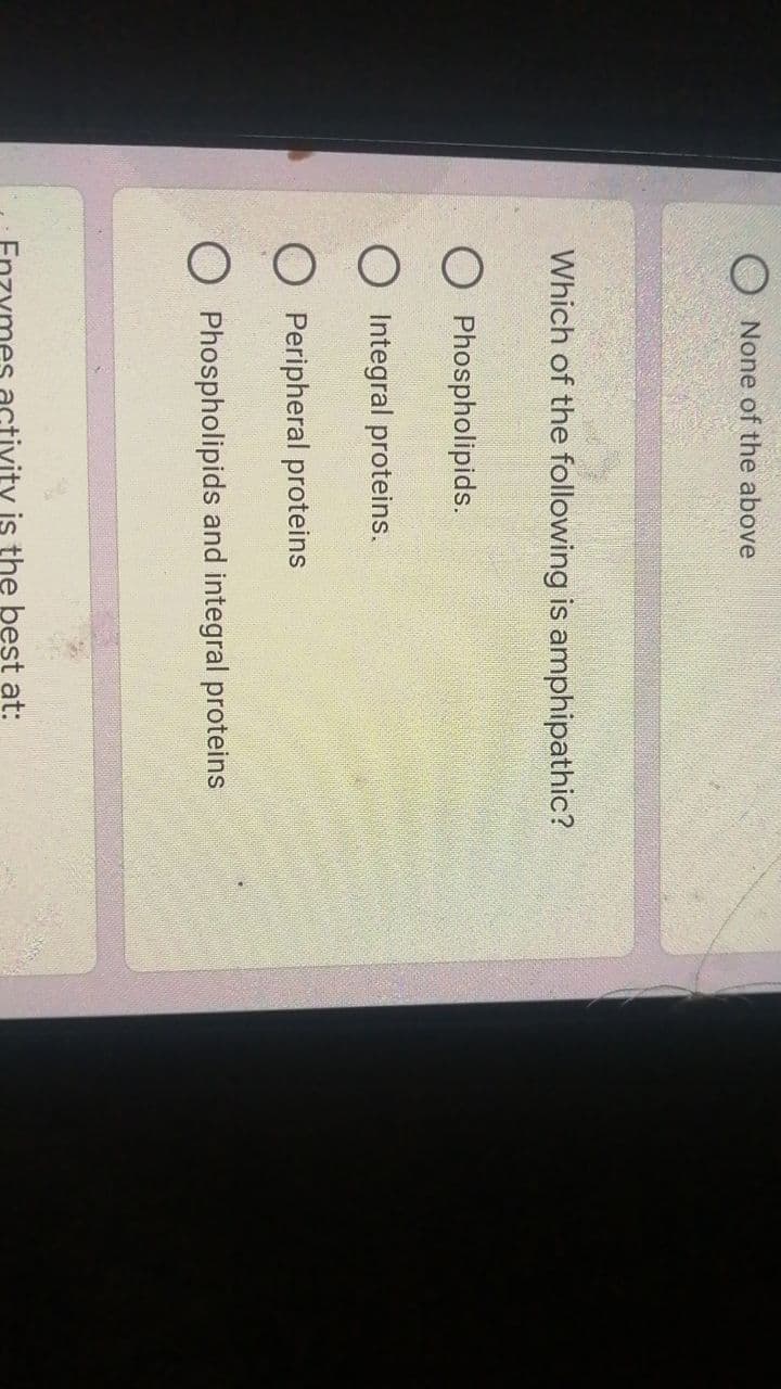 None of the above
Which of the following is amphipathic?
O Phospholipids.
O Integral proteins.
Peripheral proteins
O Phospholipids and integral proteins
zyme
ity is the best at: