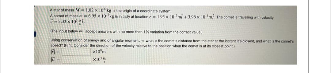 A star of mass M = 1.82 x 100kg is the origin of a coordinate system.
F
A comet of mass m = 6.95 x 10¹2 kg is initially at location = 1.95 x 10¹5 ml +3.96 x 10 mj. The comet is travelling with velocity
73.33 x 103 m.
(The input below will accept answers with no more than 1% variation from the correct value.)
Using conservation of energy and of angular momentum, what is the comet's distance from the star at the instant it's closest, and what is the comet's
speed? (Hint: Consider the direction of the velocity relative to the position when the comet is at its closest point.)
F1 =
x10 m
|| =
X105 m