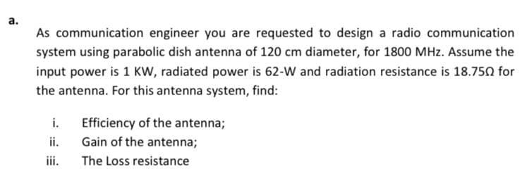 а.
As communication engineer you are requested to design a radio communication
system using parabolic dish antenna of 120 cm diameter, for 1800 MHz. Assume the
input power is 1 KW, radiated power is 62-w and radiation resistance is 18.750 for
the antenna. For this antenna system, find:
i.
Efficiency of the antenna;
ii.
Gain of the antenna;
iii.
The Loss resistance
