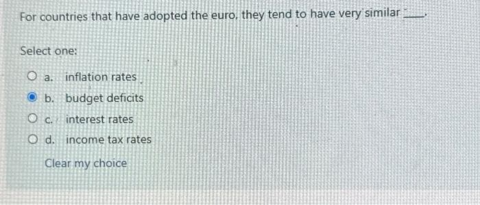 For countries that have adopted the euro, they tend to have very similar
Select one:
O a.
inflation rates
b. budget deficits
OC.
interest rates
O d. income tax rates
Clear my choice