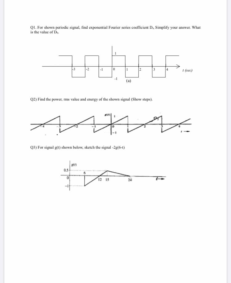 QI. For shown periodic signal, find exponential Fourier series coefficient D. Simplify your answer. What
is the value of Du.
-3
-2
-1
3
4
t (sec)
-1
(a)
Q2) Find the power, rms value and energy of the shown signal (Show steps).
Q3) For signal g(t) shown below, sketch the signal -2g(6-t)
0.5
12 15
24
