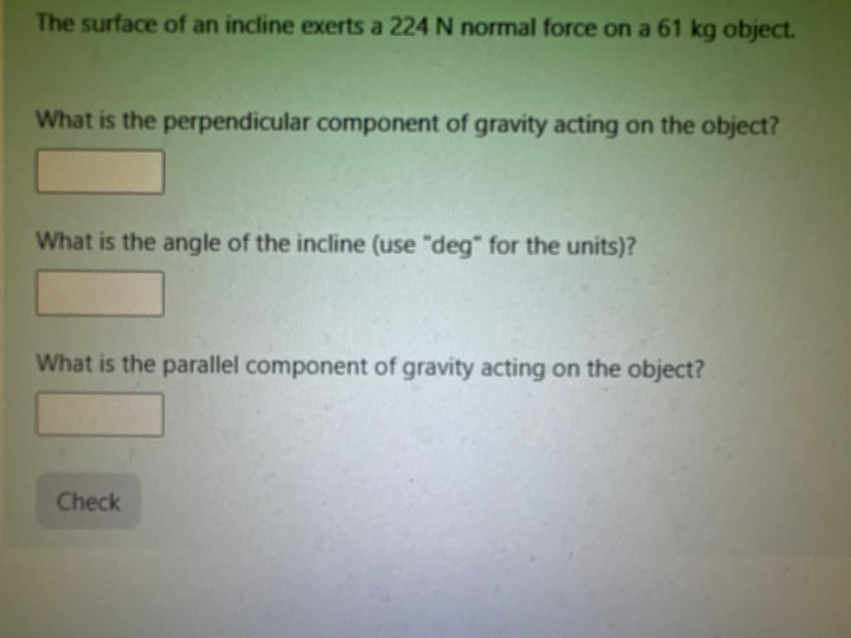 The surface of an incline exerts a 224 N normal force on a 61 kg object.
What is the perpendicular component of gravity acting on the object?
What is the angle of the incline (use "deg" for the units)?
What is the parallel component of gravity acting on the object?
Check
