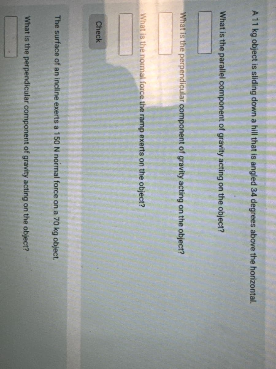 A 11 kg object is sliding down a hill that is angled 34 degrees above the horizontal.
What is the parallel component of gravity acting on the object?
What is the perpendicular component of gravity acting on the object?
What is the normal force the ramp exerts on the object?
Check
The surface of an incline exerts a 150 N normal force on a 70 kg object.
What is the perpendicular component of gravity acting on the object?