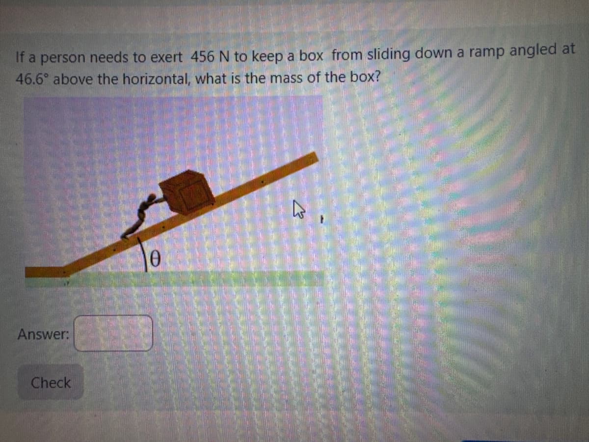 If a person needs to exert 456 N to keep a box from sliding down a ramp angled at
46.6° above the horizontal, what is the mass of the box?
Answer:
Check
Ө