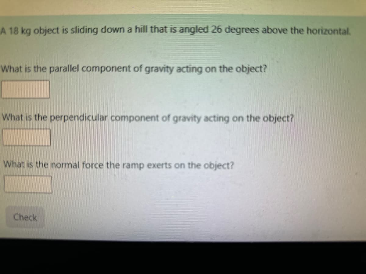 A 18 kg object is sliding down a hill that is angled 26 degrees above the horizontal.
What is the parallel component of gravity acting on the object?
What is the perpendicular component of gravity acting on the object?
What is the normal force the ramp exerts on the object?
Check