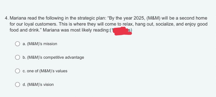 4. Mariana read the following in the strategic plan: "By the year 2025, (M&M) will be a second home
for our loyal customers. This is where they will come to relax, hang out, socialize, and enjoy good
food and drink." Mariana was most likely reading:(1 s)
a. (M&M)'s mission
b. (M&M)'s competitive advantage
c. one of (M&M)'s values
d. (M&M)'s vision