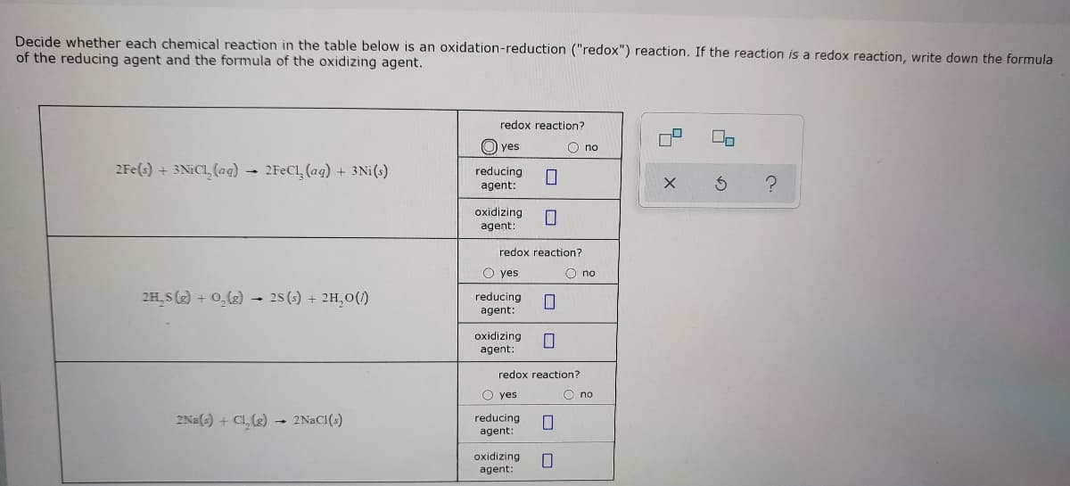 Decide whether each chemical reaction in the table below is an oxidation-reduction ("redox") reaction. If the reaction is a redox reaction, write down the formula
of the reducing agent and the formula of the oxidizing agent.
redox reaction?
O yes
O no
2Fe(s) + 3NICI, (aq) → 2FECL (ag) + 3Ni(s)
reducing
agent:
oxidizing
agent:
redox reaction?
O yes
O no
2H,S(g) + 0,(g) - 28 (s) + 2H,0(1)
reducing
agent:
oxidizing
agent:
redox reaction?
O yes
O no
2Na(s) + Cl, (2) → 2NACI(s)
reducing
agent:
oxidizing
agent:
