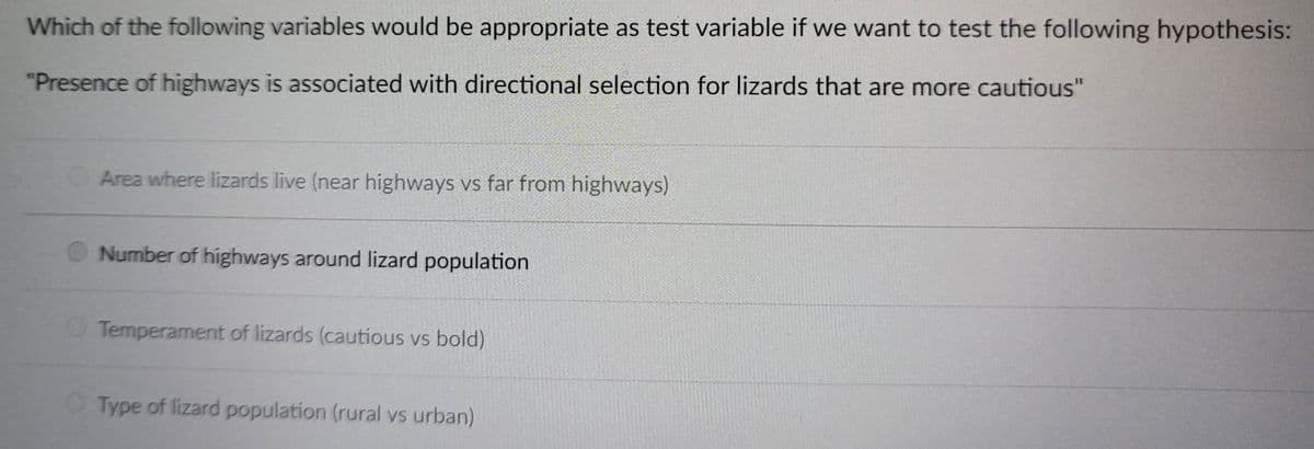 Which of the following variables would be appropriate as test variable if we want to test the following hypothesis:
"Presence of highways is associated with directional selection for lizards that are more cautious"
Area where lizards live (near highways vs far from highways)
Number of highways around lizard population
O Temperament of lizards (cautious vs bold)
Type of lizard population (rural vs urban)