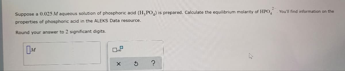 2-
Suppose a 0.025 M aqueous solution of phosphoric acid (H3PO4) is prepared. Calculate the equilibrium molarity of HPO
properties of phosphoric acid in the ALEKS Data resource.
Round your answer to 2 significant digits.
M
0
X
S
?
You'll find information on the