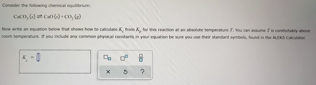 Consider the following chemical equilibrium:
CaCO3(s) CaO (s) + CO₂ (g)
Now write an equation below that shows how to calculate K from K, for this reaction at an absolute temperature T. You can assume I is comfortably above
room temperature. If you include any common physical constants in your equation be sure you use their standard symbols, found in the ALEKS Calculator.
=
00
X
010