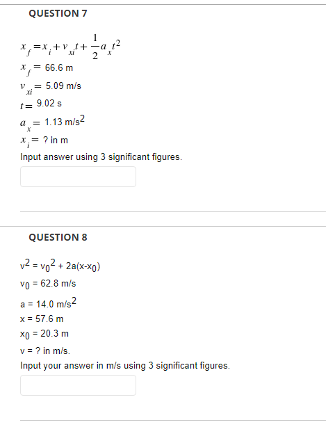 QUESTION 7
X=x,+v t+-a t2
XI
*= 66.6 m
= 5.09 m/s
XI
t= 9.02 s
a =
1.13 m/s2
x= ? in m
Input answer using 3 significant figures.
QUESTION 8
v2 = vo² + 2a(x-xo)
vo = 62.8 m/s
a = 14.0 m/s?
x = 57.6 m
x0 = 20.3 m
v = ? in m/s.
Input your answer in m/s using 3 significant figures.
