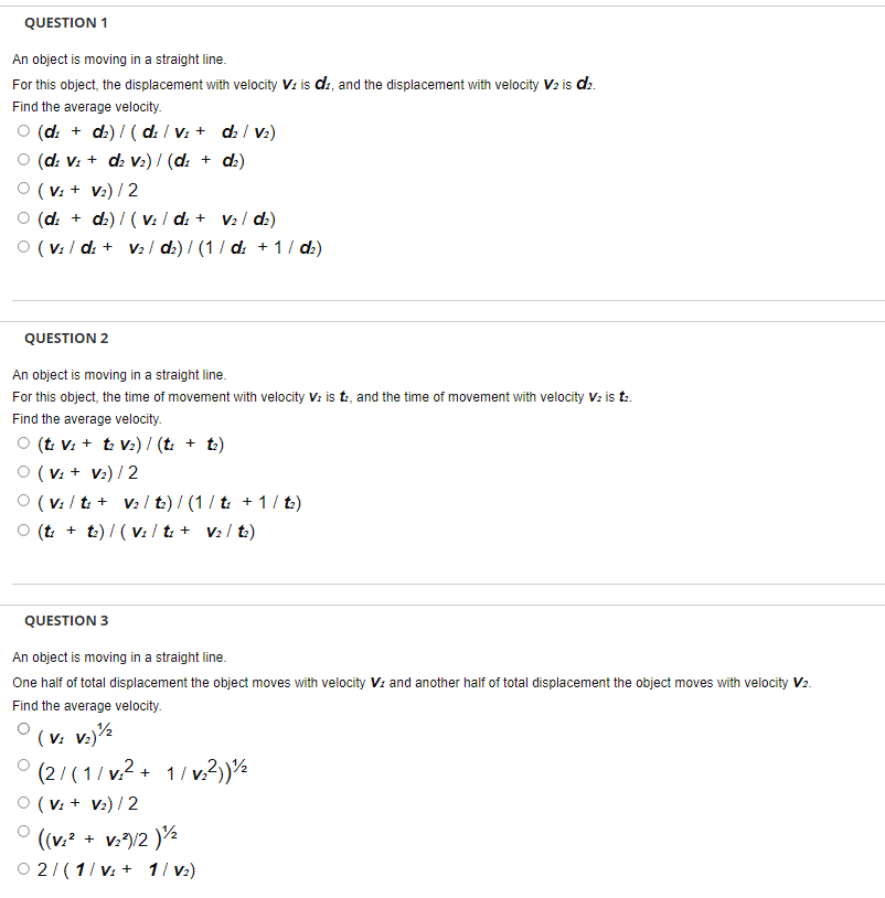 QUESTION 1
An object is moving in a straight line.
For this object, the displacement with velocity V: is di, and the displacement with velocity V2 is d2.
Find the average velocity.
O (d: + dz) / ( d: / V: + d: / Vz2)
(d: V: + d V2) / (d: + dz)
O (V: + V2) / 2
O (d: + dz) / ( V: / d: + V2 / d:)
O (v: / d: + V2 1 d2) / (1/ d: + 1 / dz)
QUESTION 2
An object is moving in a straight line.
For this object, the time of movement with velocity V: is t, and the time of movement with velocity V: is t.
Find the average velocity.
O (t: V: + t V2) / (t: + t)
O (V: + V2) / 2
O (v: / t: + V2 / t.) / (1/ t: + 1/ t.)
(t + t) / ( V: / t: + V2 / t)
QUESTION 3
An object is moving in a straight line.
One half of total displacement the object moves with velocity V: and another half of total displacement the object moves with velocity V2.
Find the average velocity.
( v: v.)½
(2/ (1/ v.2 + 1/ v.?))½
O (V: + V2) / 2
((v.² + v./2 )½
O 2/(1/ v: + 1/ v2)
